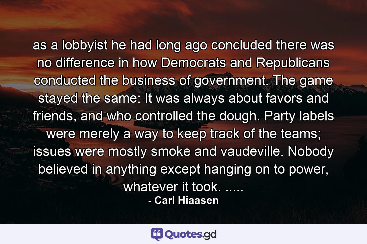 as a lobbyist he had long ago concluded there was no difference in how Democrats and Republicans conducted the business of government. The game stayed the same: It was always about favors and friends, and who controlled the dough. Party labels were merely a way to keep track of the teams; issues were mostly smoke and vaudeville. Nobody believed in anything except hanging on to power, whatever it took. ..... - Quote by Carl Hiaasen