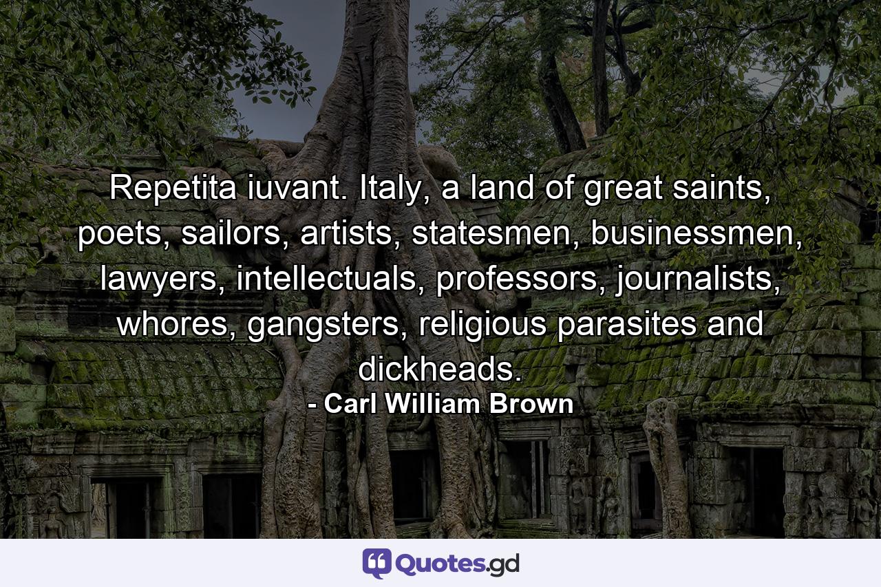 Repetita iuvant. Italy, a land of great saints, poets, sailors, artists, statesmen, businessmen, lawyers, intellectuals, professors, journalists, whores, gangsters, religious parasites and dickheads. - Quote by Carl William Brown