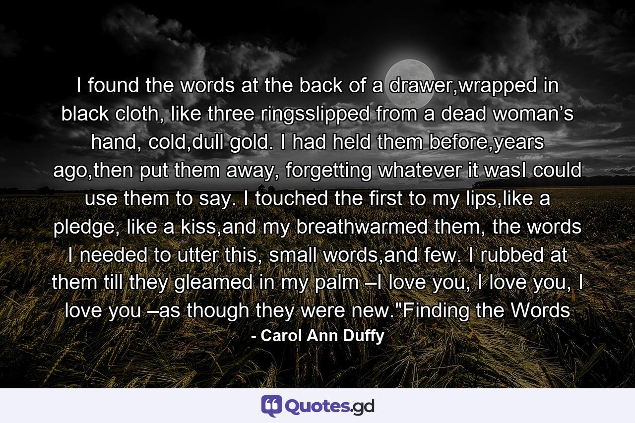 I found the words at the back of a drawer,wrapped in black cloth, like three ringsslipped from a dead woman’s hand, cold,dull gold. I had held them before,years ago,then put them away, forgetting whatever it wasI could use them to say. I touched the first to my lips,like a pledge, like a kiss,and my breathwarmed them, the words I needed to utter this, small words,and few. I rubbed at them till they gleamed in my palm –I love you, I love you, I love you –as though they were new.