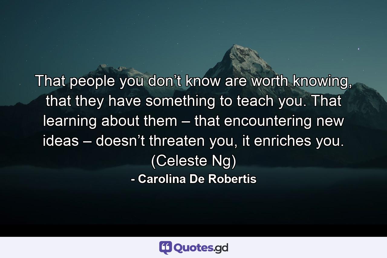 That people you don’t know are worth knowing, that they have something to teach you. That learning about them – that encountering new ideas – doesn’t threaten you, it enriches you. (Celeste Ng) - Quote by Carolina De Robertis