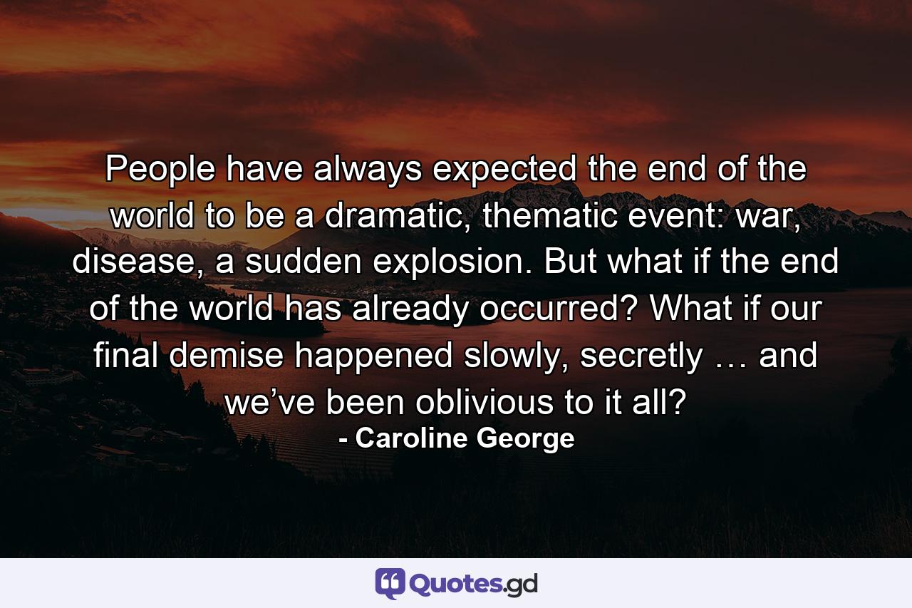 People have always expected the end of the world to be a dramatic, thematic event: war, disease, a sudden explosion. But what if the end of the world has already occurred? What if our final demise happened slowly, secretly … and we’ve been oblivious to it all? - Quote by Caroline George