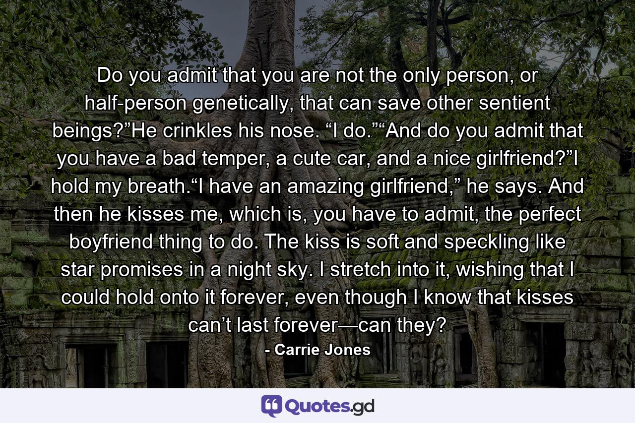 Do you admit that you are not the only person, or half-person genetically, that can save other sentient beings?”He crinkles his nose. “I do.”“And do you admit that you have a bad temper, a cute car, and a nice girlfriend?”I hold my breath.“I have an amazing girlfriend,” he says. And then he kisses me, which is, you have to admit, the perfect boyfriend thing to do. The kiss is soft and speckling like star promises in a night sky. I stretch into it, wishing that I could hold onto it forever, even though I know that kisses can’t last forever—can they? - Quote by Carrie Jones