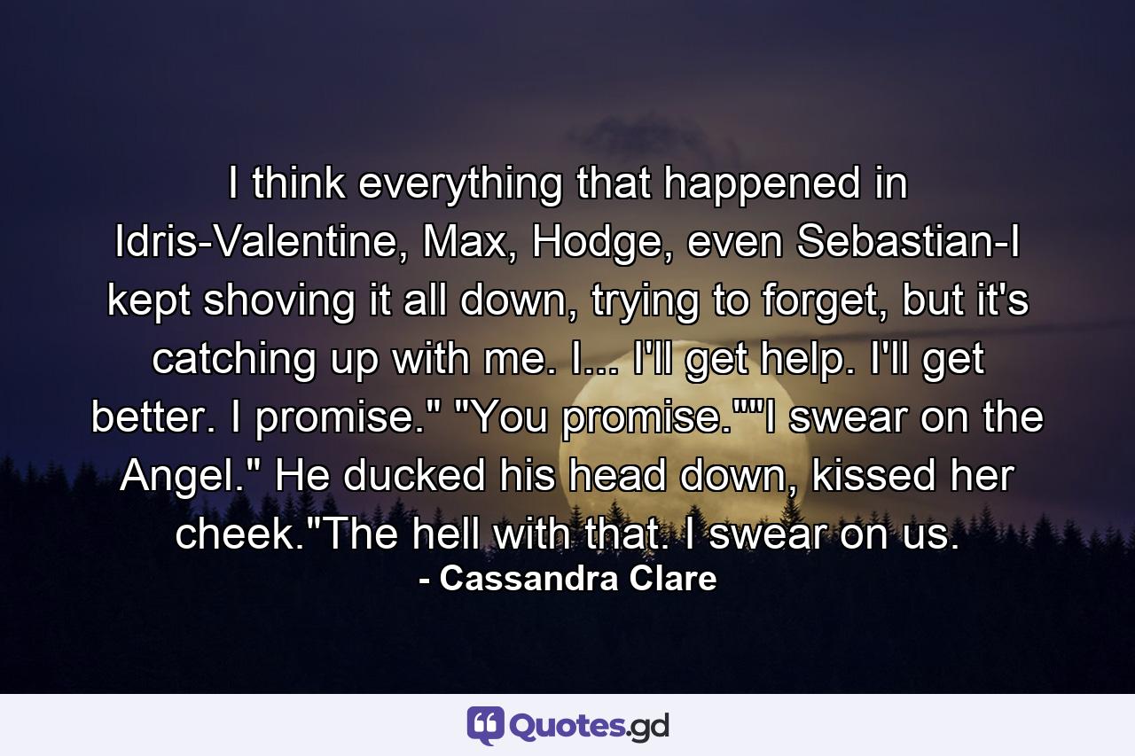 I think everything that happened in Idris-Valentine, Max, Hodge, even Sebastian-I kept shoving it all down, trying to forget, but it's catching up with me. I... I'll get help. I'll get better. I promise.