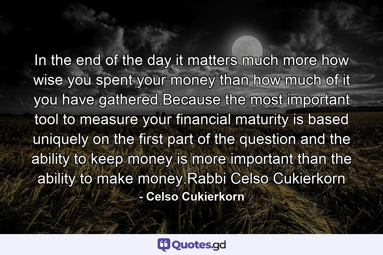 In the end of the day it matters much more how wise you spent your money than how much of it you have gathered.Because the most important tool to measure your financial maturity is based uniquely on the first part of the question and the ability to keep money is more important than the ability to make money.Rabbi Celso Cukierkorn - Quote by Celso Cukierkorn