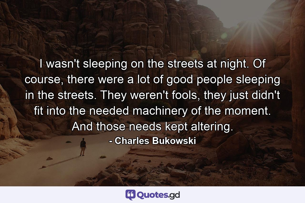 I wasn't sleeping on the streets at night. Of course, there were a lot of good people sleeping in the streets. They weren't fools, they just didn't fit into the needed machinery of the moment. And those needs kept altering. - Quote by Charles Bukowski