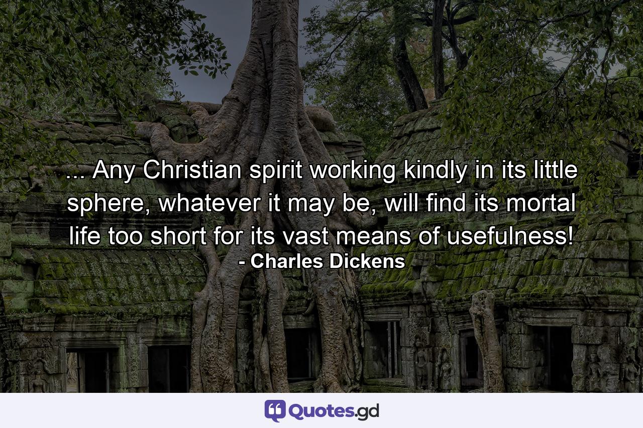 ... Any Christian spirit working kindly in its little sphere, whatever it may be, will find its mortal life too short for its vast means of usefulness! - Quote by Charles Dickens