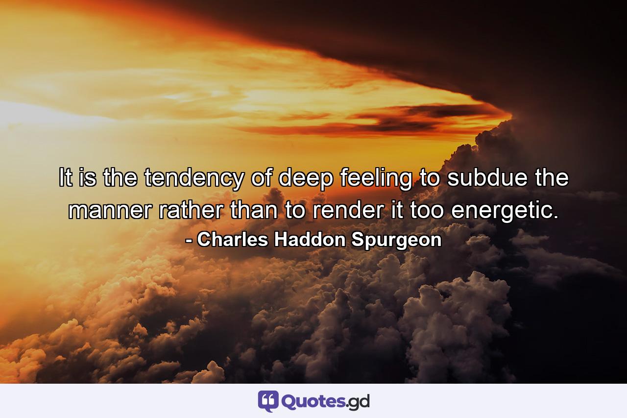 It is the tendency of deep feeling to subdue the manner rather than to render it too energetic. - Quote by Charles Haddon Spurgeon