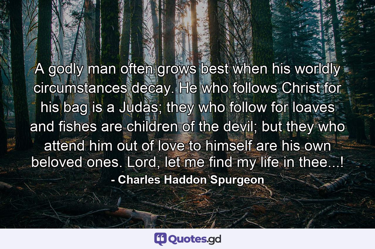 A godly man often grows best when his worldly circumstances decay. He who follows Christ for his bag is a Judas; they who follow for loaves and fishes are children of the devil; but they who attend him out of love to himself are his own beloved ones. Lord, let me find my life in thee...! - Quote by Charles Haddon Spurgeon