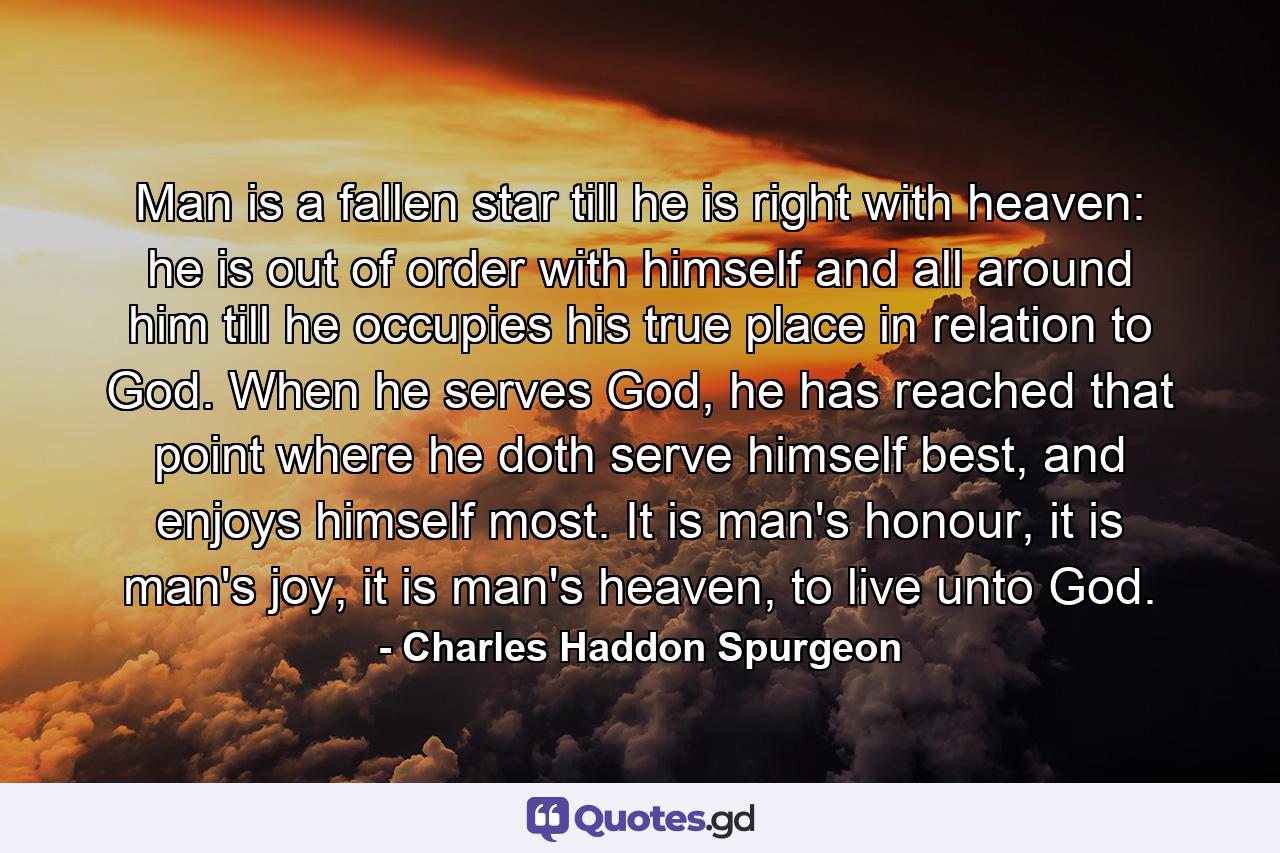 Man is a fallen star till he is right with heaven: he is out of order with himself and all around him till he occupies his true place in relation to God. When he serves God, he has reached that point where he doth serve himself best, and enjoys himself most. It is man's honour, it is man's joy, it is man's heaven, to live unto God. - Quote by Charles Haddon Spurgeon