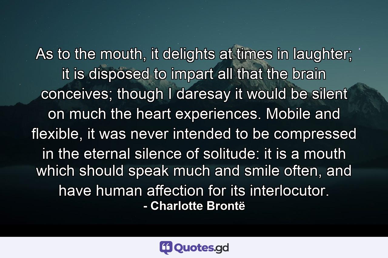 As to the mouth, it delights at times in laughter; it is disposed to impart all that the brain conceives; though I daresay it would be silent on much the heart experiences. Mobile and flexible, it was never intended to be compressed in the eternal silence of solitude: it is a mouth which should speak much and smile often, and have human affection for its interlocutor. - Quote by Charlotte Brontë