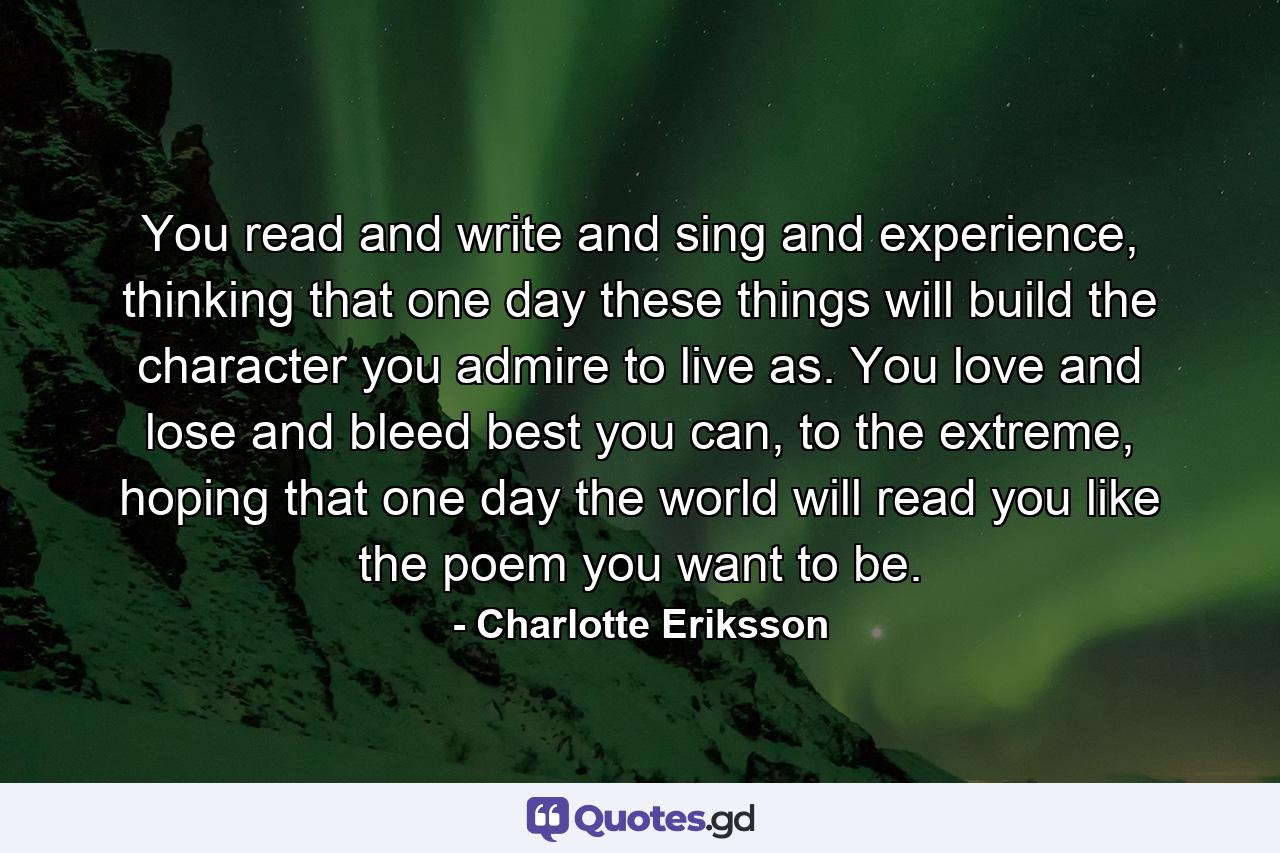 You read and write and sing and experience, thinking that one day these things will build the character you admire to live as. You love and lose and bleed best you can, to the extreme, hoping that one day the world will read you like the poem you want to be. - Quote by Charlotte Eriksson