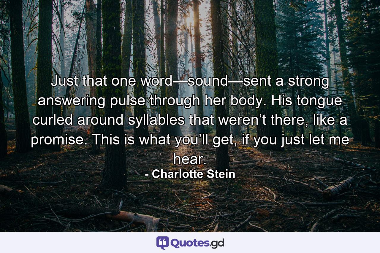 Just that one word—sound—sent a strong answering pulse through her body. His tongue curled around syllables that weren’t there, like a promise. This is what you’ll get, if you just let me hear. - Quote by Charlotte Stein