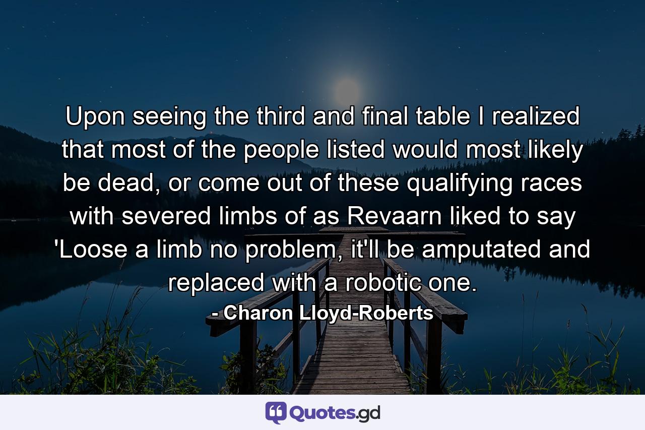 Upon seeing the third and final table I realized that most of the people listed would most likely be dead, or come out of these qualifying races with severed limbs of as Revaarn liked to say 'Loose a limb no problem, it'll be amputated and replaced with a robotic one. - Quote by Charon Lloyd-Roberts