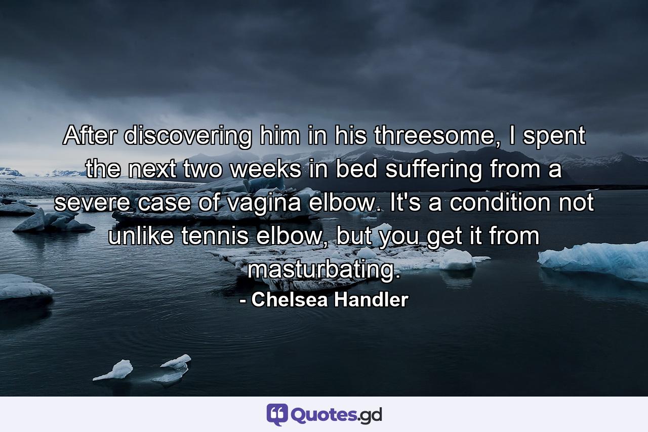 After discovering him in his threesome, I spent the next two weeks in bed suffering from a severe case of vagina elbow. It's a condition not unlike tennis elbow, but you get it from masturbating. - Quote by Chelsea Handler