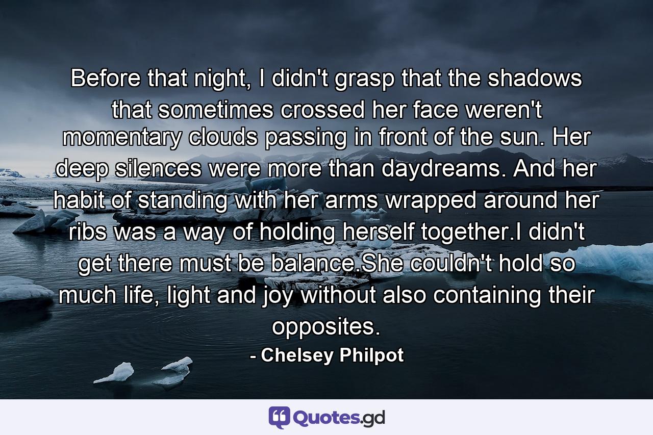 Before that night, I didn't grasp that the shadows that sometimes crossed her face weren't momentary clouds passing in front of the sun. Her deep silences were more than daydreams. And her habit of standing with her arms wrapped around her ribs was a way of holding herself together.I didn't get there must be balance.She couldn't hold so much life, light and joy without also containing their opposites. - Quote by Chelsey Philpot