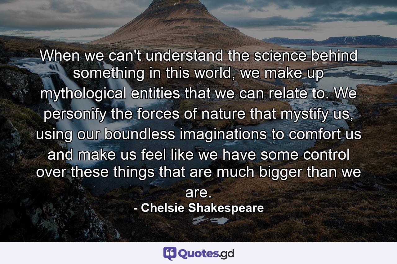 When we can't understand the science behind something in this world, we make up mythological entities that we can relate to. We personify the forces of nature that mystify us, using our boundless imaginations to comfort us and make us feel like we have some control over these things that are much bigger than we are. - Quote by Chelsie Shakespeare