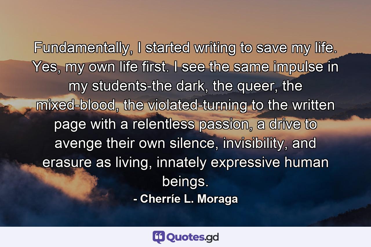 Fundamentally, I started writing to save my life. Yes, my own life first. I see the same impulse in my students-the dark, the queer, the mixed-blood, the violated-turning to the written page with a relentless passion, a drive to avenge their own silence, invisibility, and erasure as living, innately expressive human beings. - Quote by Cherríe L. Moraga