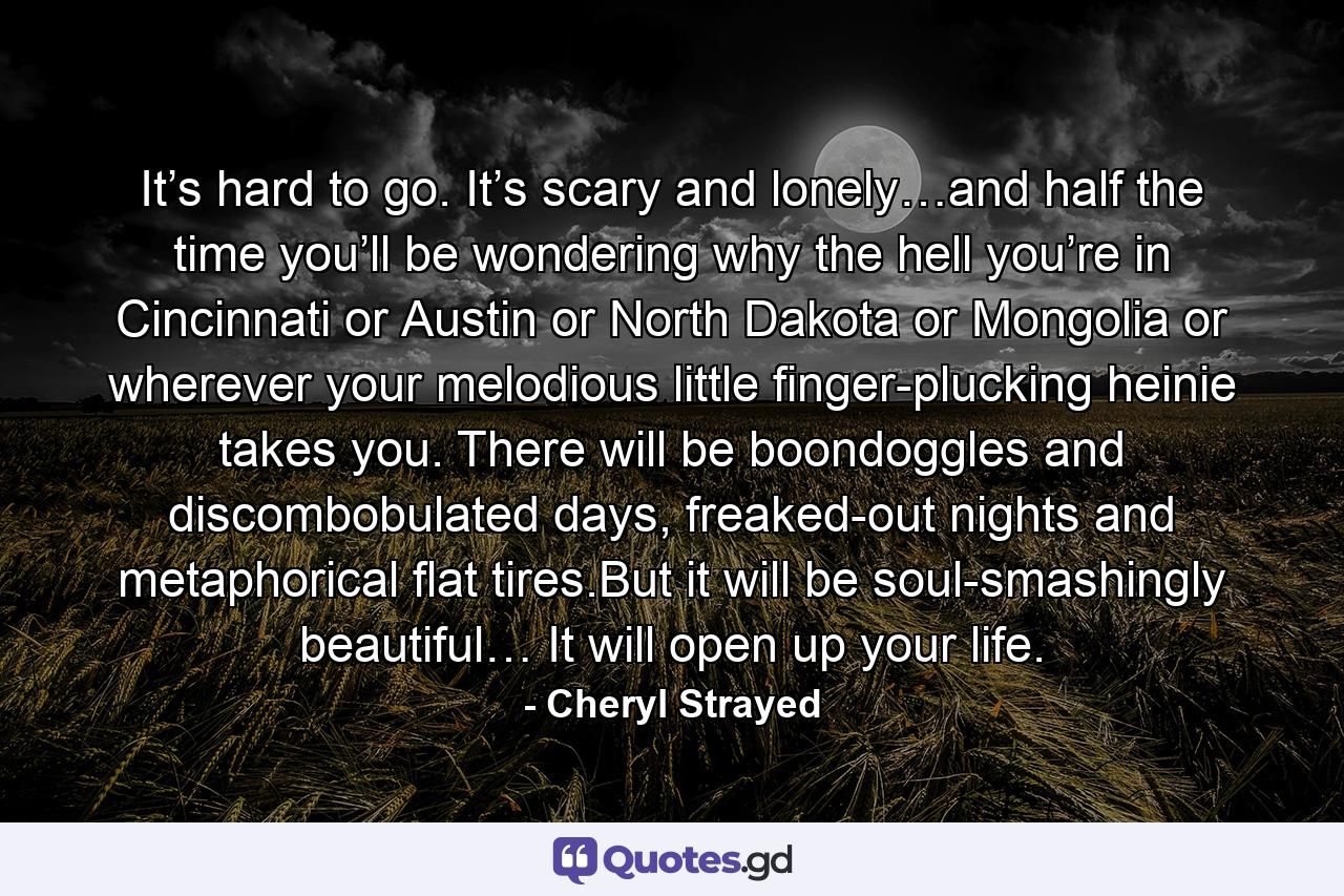 It’s hard to go. It’s scary and lonely…and half the time you’ll be wondering why the hell you’re in Cincinnati or Austin or North Dakota or Mongolia or wherever your melodious little finger-plucking heinie takes you. There will be boondoggles and discombobulated days, freaked-out nights and metaphorical flat tires.But it will be soul-smashingly beautiful… It will open up your life. - Quote by Cheryl Strayed