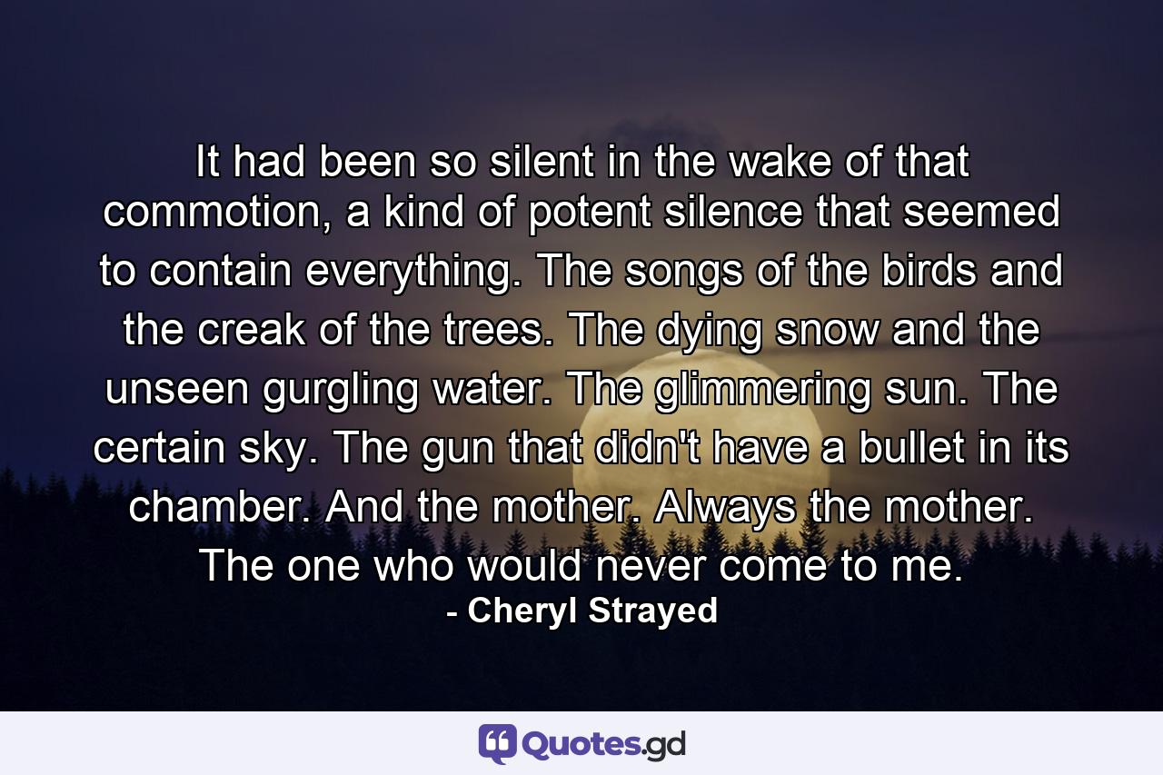 It had been so silent in the wake of that commotion, a kind of potent silence that seemed to contain everything. The songs of the birds and the creak of the trees. The dying snow and the unseen gurgling water. The glimmering sun. The certain sky. The gun that didn't have a bullet in its chamber. And the mother. Always the mother. The one who would never come to me. - Quote by Cheryl Strayed