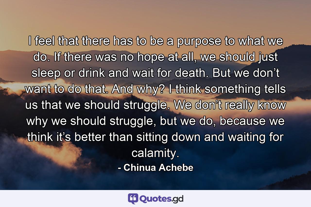 I feel that there has to be a purpose to what we do. If there was no hope at all, we should just sleep or drink and wait for death. But we don’t want to do that. And why? I think something tells us that we should struggle. We don’t really know why we should struggle, but we do, because we think it’s better than sitting down and waiting for calamity. - Quote by Chinua Achebe