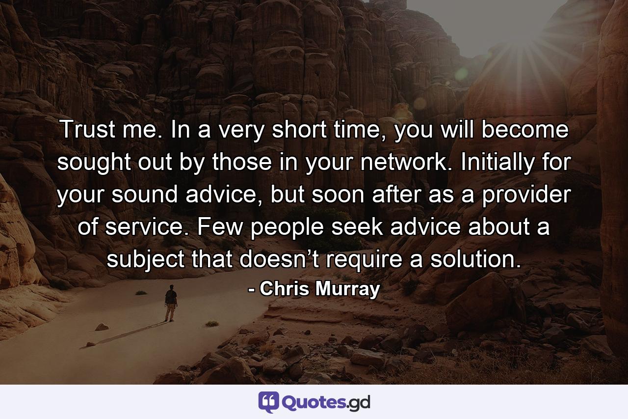 Trust me. In a very short time, you will become sought out by those in your network. Initially for your sound advice, but soon after as a provider of service. Few people seek advice about a subject that doesn’t require a solution. - Quote by Chris Murray