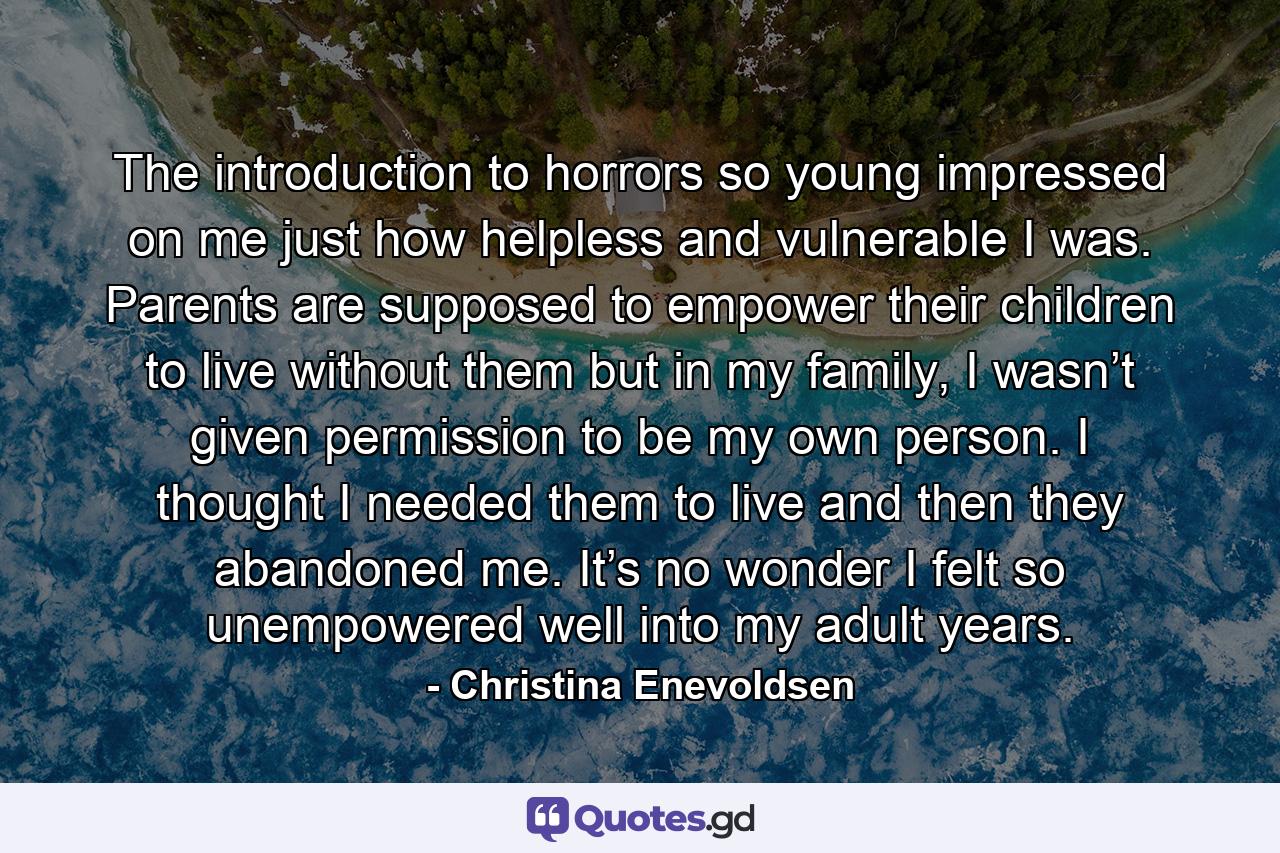 The introduction to horrors so young impressed on me just how helpless and vulnerable I was. Parents are supposed to empower their children to live without them but in my family, I wasn’t given permission to be my own person. I thought I needed them to live and then they abandoned me. It’s no wonder I felt so unempowered well into my adult years. - Quote by Christina Enevoldsen