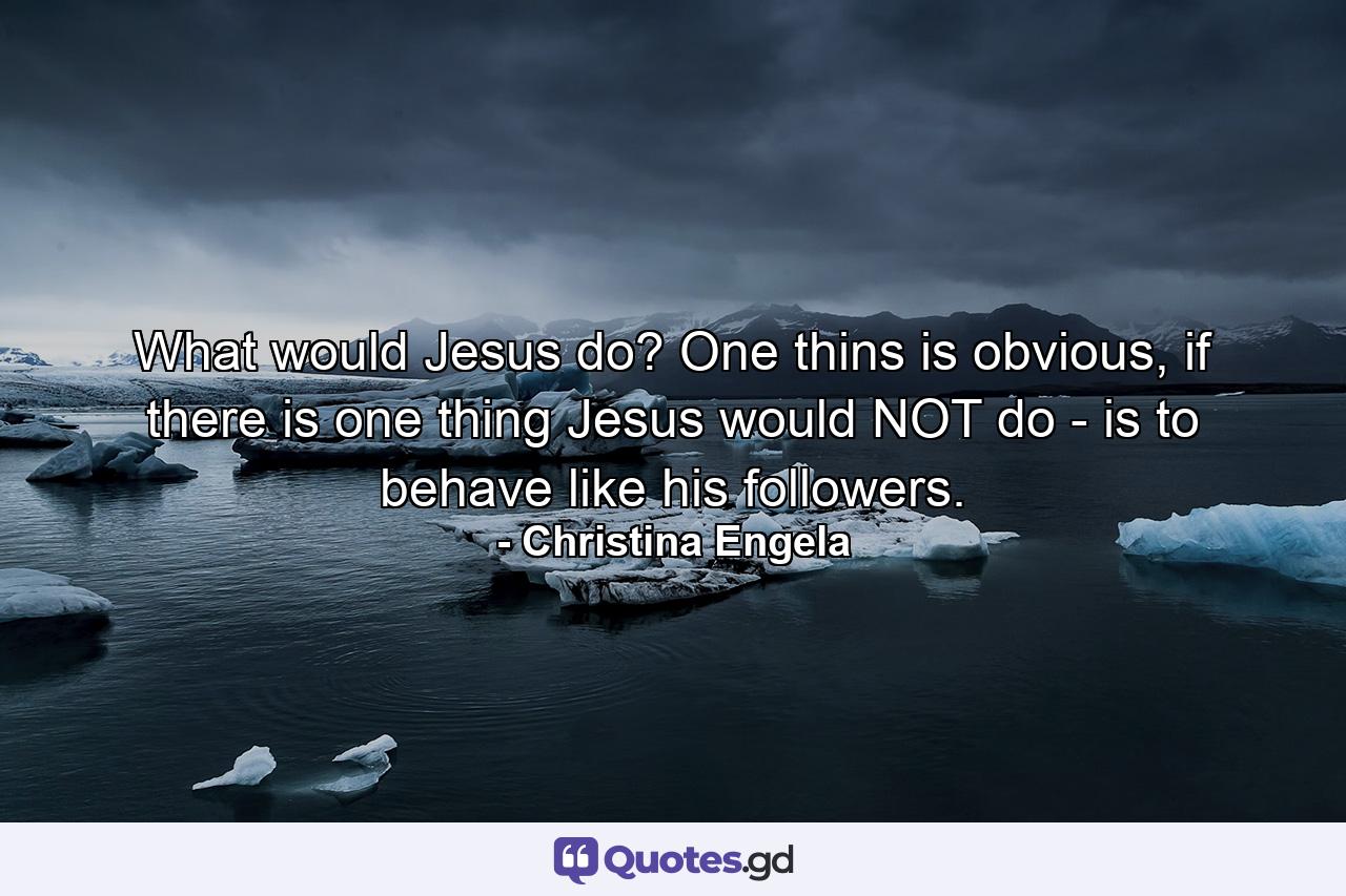 What would Jesus do? One thins is obvious, if there is one thing Jesus would NOT do - is to behave like his followers. - Quote by Christina Engela