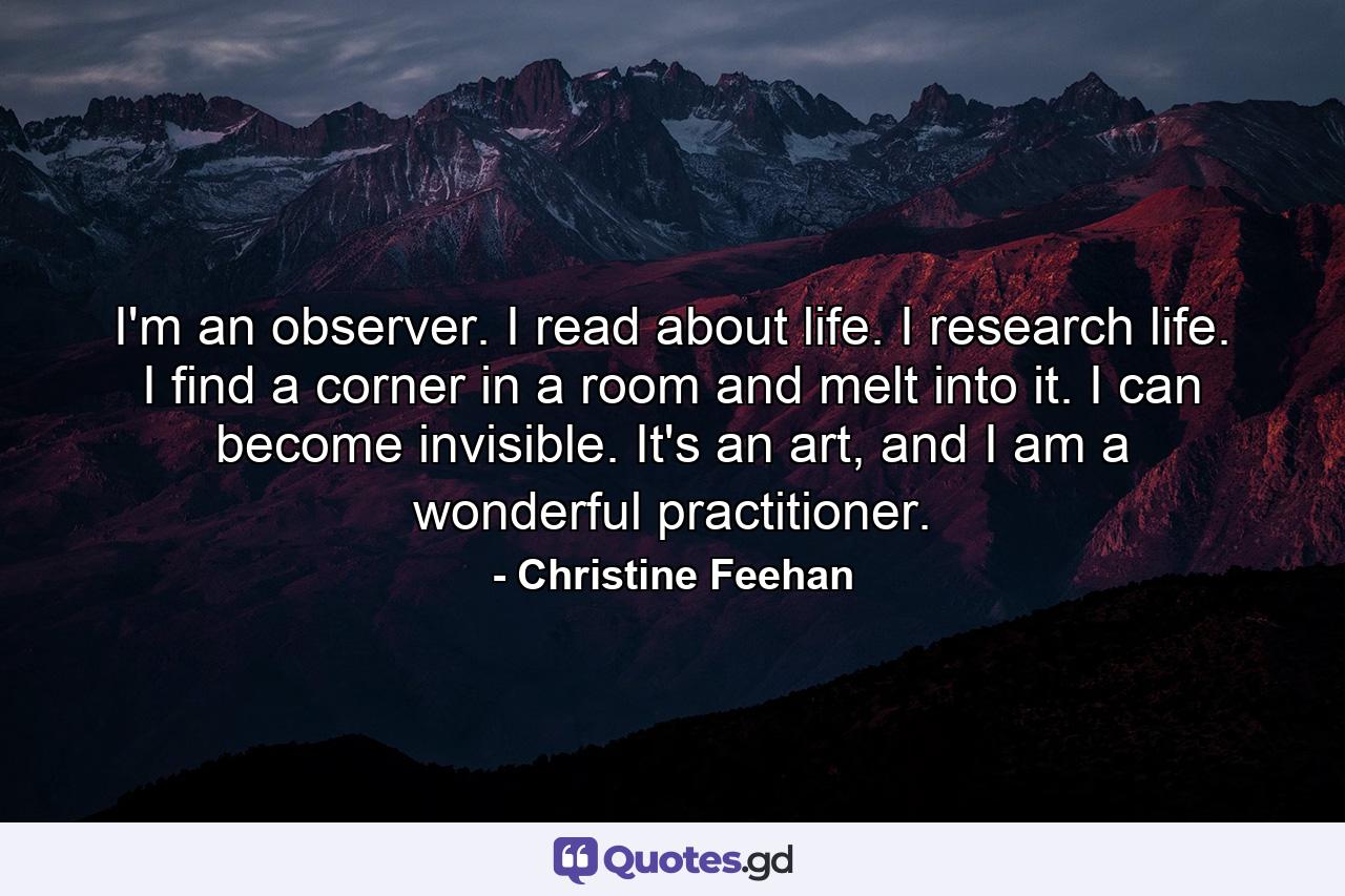 I'm an observer. I read about life. I research life. I find a corner in a room and melt into it. I can become invisible. It's an art, and I am a wonderful practitioner. - Quote by Christine Feehan