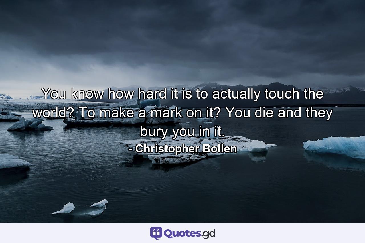 You know how hard it is to actually touch the world? To make a mark on it? You die and they bury you in it. - Quote by Christopher Bollen