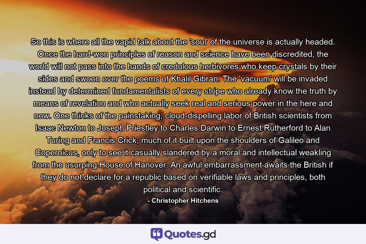 So this is where all the vapid talk about the 'soul' of the universe is actually headed. Once the hard-won principles of reason and science have been discredited, the world will not pass into the hands of credulous herbivores who keep crystals by their sides and swoon over the poems of Khalil Gibran. The 'vacuum' will be invaded instead by determined fundamentalists of every stripe who already know the truth by means of revelation and who actually seek real and serious power in the here and now. One thinks of the painstaking, cloud-dispelling labor of British scientists from Isaac Newton to Joseph Priestley to Charles Darwin to Ernest Rutherford to Alan Turing and Francis Crick, much of it built upon the shoulders of Galileo and Copernicus, only to see it casually slandered by a moral and intellectual weakling from the usurping House of Hanover. An awful embarrassment awaits the British if they do not declare for a republic based on verifiable laws and principles, both political and scientific. - Quote by Christopher Hitchens