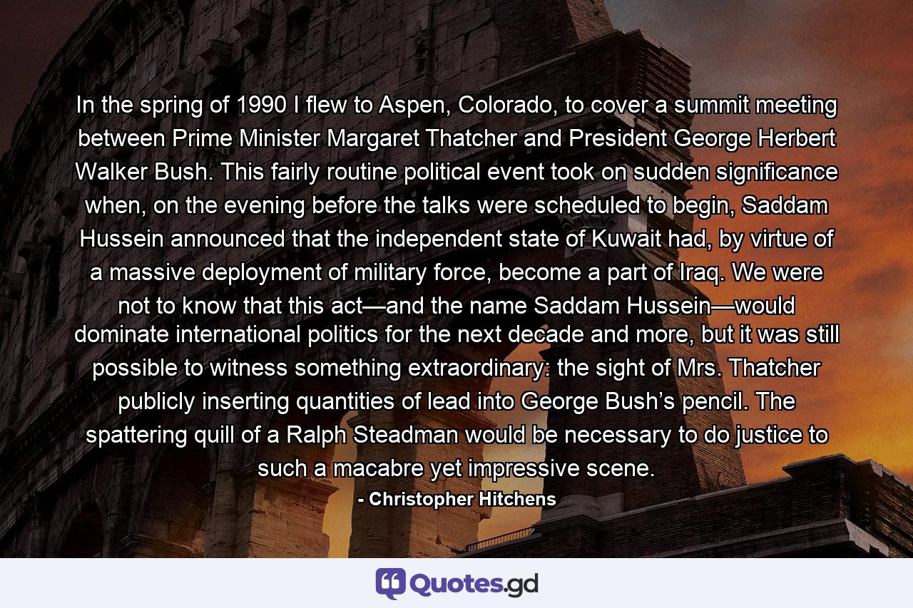 In the spring of 1990 I flew to Aspen, Colorado, to cover a summit meeting between Prime Minister Margaret Thatcher and President George Herbert Walker Bush. This fairly routine political event took on sudden significance when, on the evening before the talks were scheduled to begin, Saddam Hussein announced that the independent state of Kuwait had, by virtue of a massive deployment of military force, become a part of Iraq. We were not to know that this act—and the name Saddam Hussein—would dominate international politics for the next decade and more, but it was still possible to witness something extraordinary: the sight of Mrs. Thatcher publicly inserting quantities of lead into George Bush’s pencil. The spattering quill of a Ralph Steadman would be necessary to do justice to such a macabre yet impressive scene. - Quote by Christopher Hitchens