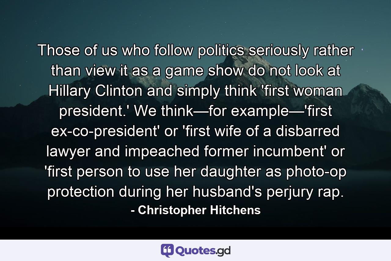 Those of us who follow politics seriously rather than view it as a game show do not look at Hillary Clinton and simply think 'first woman president.' We think—for example—'first ex-co-president' or 'first wife of a disbarred lawyer and impeached former incumbent' or 'first person to use her daughter as photo-op protection during her husband's perjury rap. - Quote by Christopher Hitchens