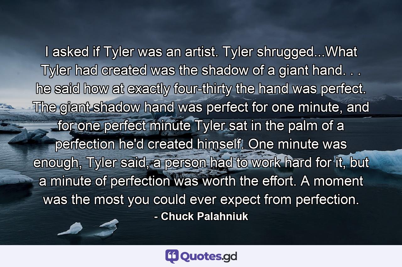 I asked if Tyler was an artist. Tyler shrugged...What Tyler had created was the shadow of a giant hand. . . he said how at exactly four-thirty the hand was perfect. The giant shadow hand was perfect for one minute, and for one perfect minute Tyler sat in the palm of a perfection he'd created himself. One minute was enough, Tyler said, a person had to work hard for it, but a minute of perfection was worth the effort. A moment was the most you could ever expect from perfection. - Quote by Chuck Palahniuk