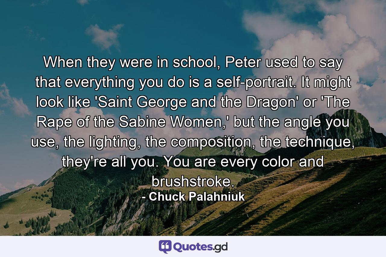 When they were in school, Peter used to say that everything you do is a self-portrait. It might look like 'Saint George and the Dragon' or 'The Rape of the Sabine Women,' but the angle you use, the lighting, the composition, the technique, they're all you. You are every color and brushstroke. - Quote by Chuck Palahniuk