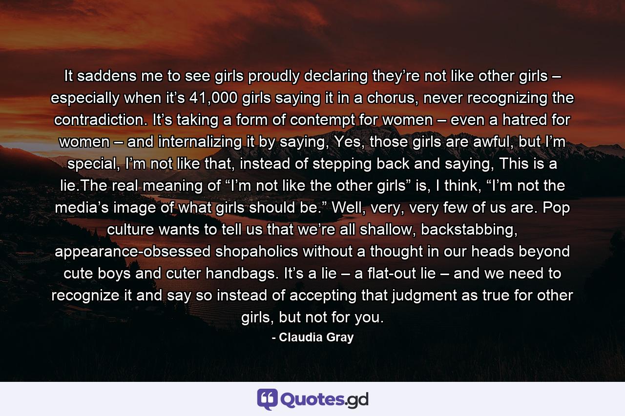 It saddens me to see girls proudly declaring they’re not like other girls – especially when it’s 41,000 girls saying it in a chorus, never recognizing the contradiction. It’s taking a form of contempt for women – even a hatred for women – and internalizing it by saying, Yes, those girls are awful, but I’m special, I’m not like that, instead of stepping back and saying, This is a lie.The real meaning of “I’m not like the other girls” is, I think, “I’m not the media’s image of what girls should be.” Well, very, very few of us are. Pop culture wants to tell us that we’re all shallow, backstabbing, appearance-obsessed shopaholics without a thought in our heads beyond cute boys and cuter handbags. It’s a lie – a flat-out lie – and we need to recognize it and say so instead of accepting that judgment as true for other girls, but not for you. - Quote by Claudia Gray