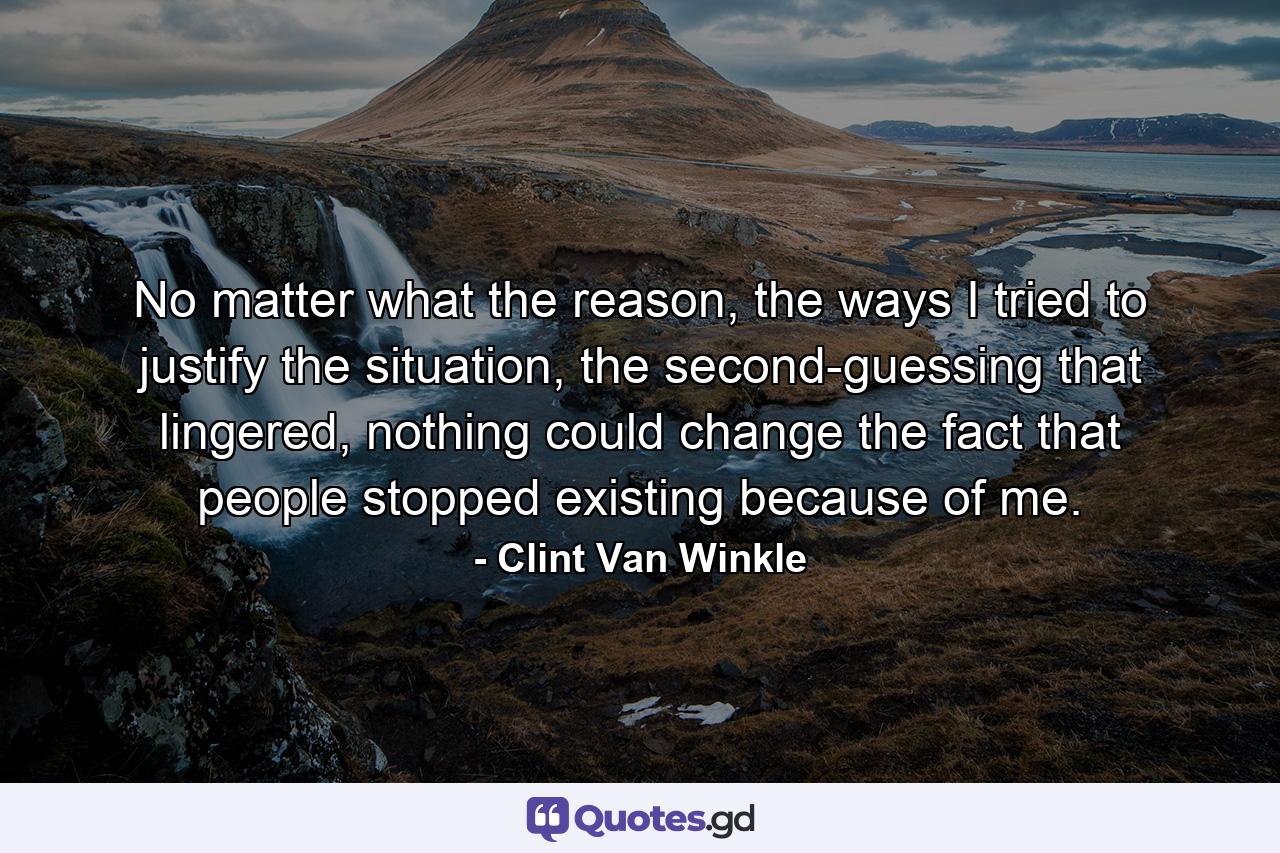 No matter what the reason, the ways I tried to justify the situation, the second-guessing that lingered, nothing could change the fact that people stopped existing because of me. - Quote by Clint Van Winkle