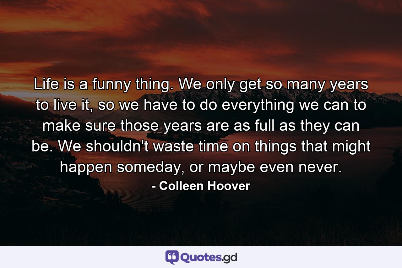 Life is a funny thing. We only get so many years to live it, so we have to do everything we can to make sure those years are as full as they can be. We shouldn't waste time on things that might happen someday, or maybe even never. - Quote by Colleen Hoover