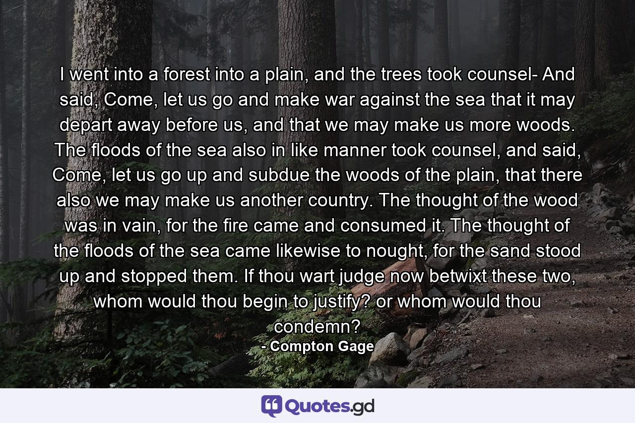 I went into a forest into a plain, and the trees took counsel- And said, Come, let us go and make war against the sea that it may depart away before us, and that we may make us more woods. The floods of the sea also in like manner took counsel, and said, Come, let us go up and subdue the woods of the plain, that there also we may make us another country. The thought of the wood was in vain, for the fire came and consumed it. The thought of the floods of the sea came likewise to nought, for the sand stood up and stopped them. If thou wart judge now betwixt these two, whom would thou begin to justify? or whom would thou condemn? - Quote by Compton Gage