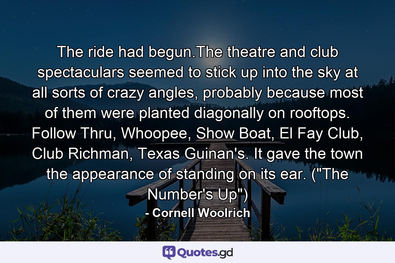 The ride had begun.The theatre and club spectaculars seemed to stick up into the sky at all sorts of crazy angles, probably because most of them were planted diagonally on rooftops. Follow Thru, Whoopee, Show Boat, El Fay Club, Club Richman, Texas Guinan's. It gave the town the appearance of standing on its ear. (