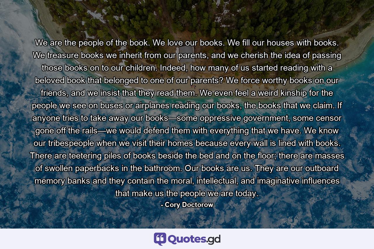 We are the people of the book. We love our books. We fill our houses with books. We treasure books we inherit from our parents, and we cherish the idea of passing those books on to our children. Indeed, how many of us started reading with a beloved book that belonged to one of our parents? We force worthy books on our friends, and we insist that they read them. We even feel a weird kinship for the people we see on buses or airplanes reading our books, the books that we claim. If anyone tries to take away our books—some oppressive government, some censor gone off the rails—we would defend them with everything that we have. We know our tribespeople when we visit their homes because every wall is lined with books. There are teetering piles of books beside the bed and on the floor; there are masses of swollen paperbacks in the bathroom. Our books are us. They are our outboard memory banks and they contain the moral, intellectual, and imaginative influences that make us the people we are today. - Quote by Cory Doctorow