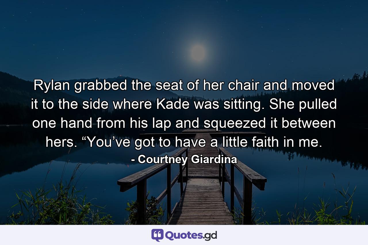 Rylan grabbed the seat of her chair and moved it to the side where Kade was sitting. She pulled one hand from his lap and squeezed it between hers. “You’ve got to have a little faith in me. - Quote by Courtney Giardina