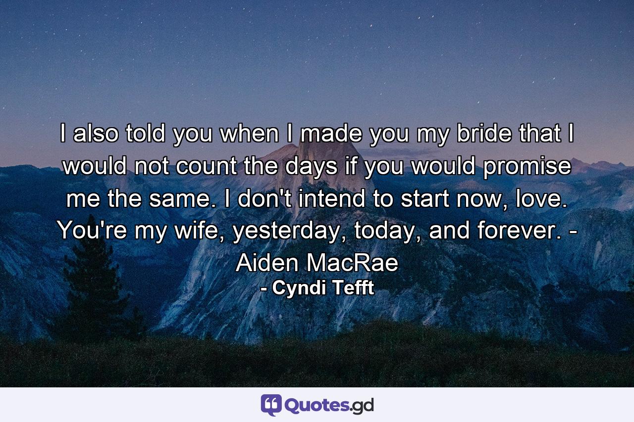 I also told you when I made you my bride that I would not count the days if you would promise me the same. I don't intend to start now, love. You're my wife, yesterday, today, and forever. - Aiden MacRae - Quote by Cyndi Tefft