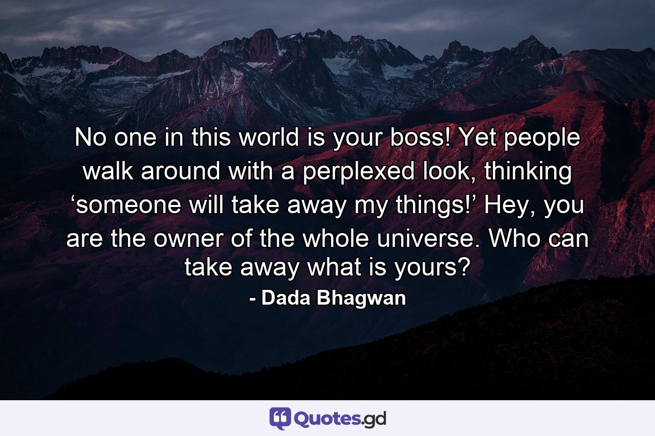 No one in this world is your boss! Yet people walk around with a perplexed look, thinking ‘someone will take away my things!’ Hey, you are the owner of the whole universe. Who can take away what is yours? - Quote by Dada Bhagwan