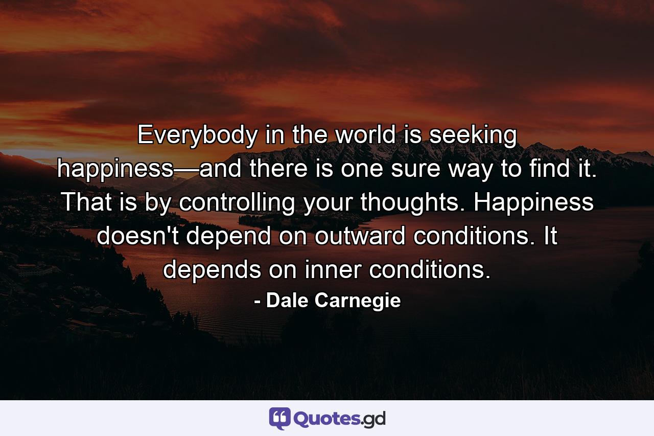 Everybody in the world is seeking happiness—and there is one sure way to find it. That is by controlling your thoughts. Happiness doesn't depend on outward conditions. It depends on inner conditions. - Quote by Dale Carnegie