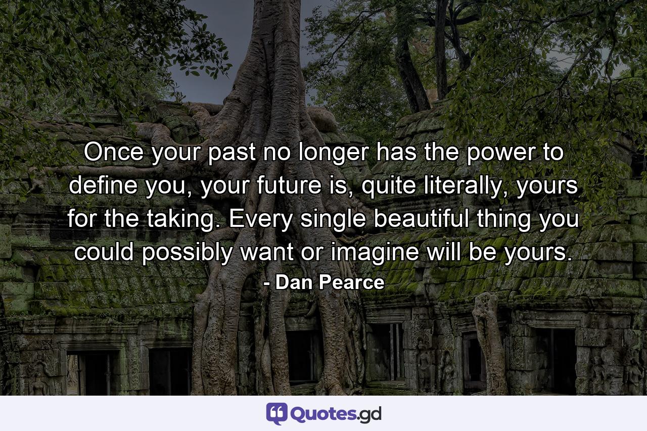 Once your past no longer has the power to define you, your future is, quite literally, yours for the taking. Every single beautiful thing you could possibly want or imagine will be yours. - Quote by Dan Pearce