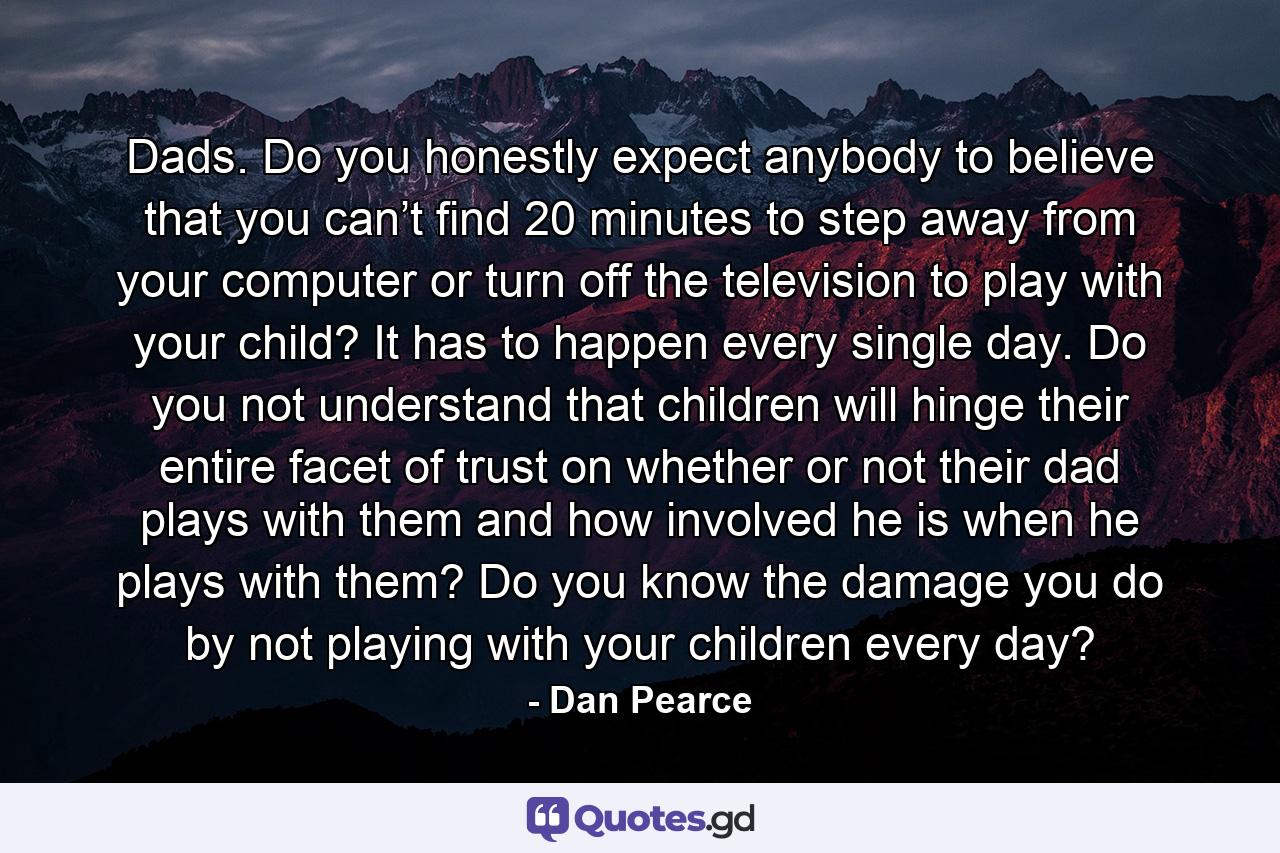 Dads. Do you honestly expect anybody to believe that you can’t find 20 minutes to step away from your computer or turn off the television to play with your child? It has to happen every single day. Do you not understand that children will hinge their entire facet of trust on whether or not their dad plays with them and how involved he is when he plays with them? Do you know the damage you do by not playing with your children every day? - Quote by Dan Pearce