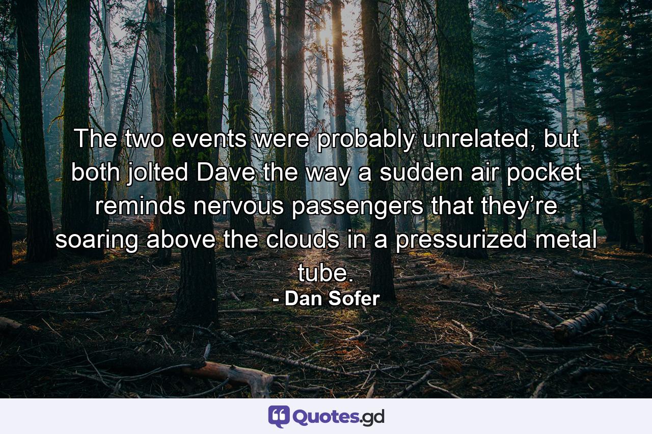 The two events were probably unrelated, but both jolted Dave the way a sudden air pocket reminds nervous passengers that they’re soaring above the clouds in a pressurized metal tube. - Quote by Dan Sofer