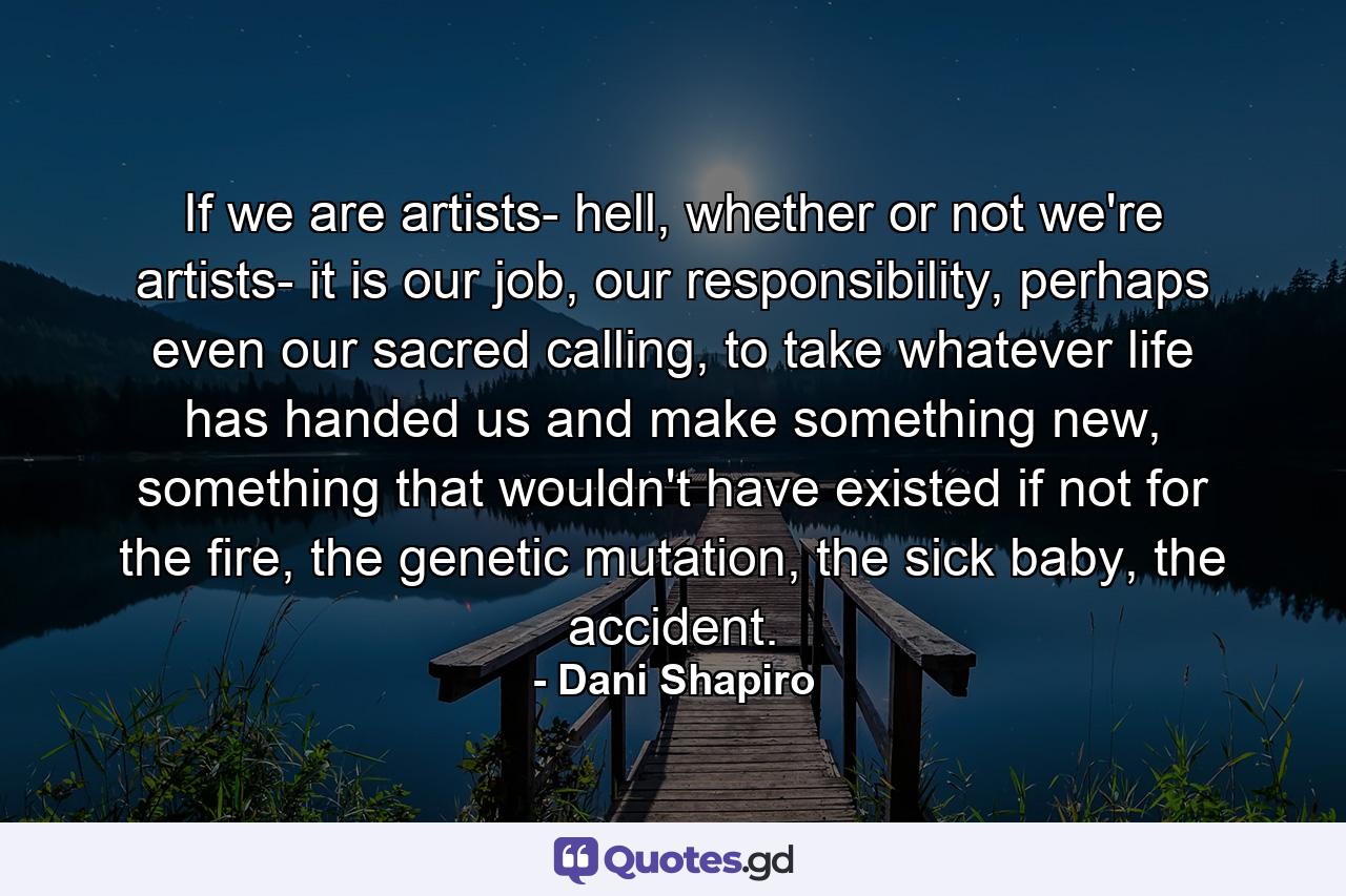 If we are artists- hell, whether or not we're artists- it is our job, our responsibility, perhaps even our sacred calling, to take whatever life has handed us and make something new, something that wouldn't have existed if not for the fire, the genetic mutation, the sick baby, the accident. - Quote by Dani Shapiro