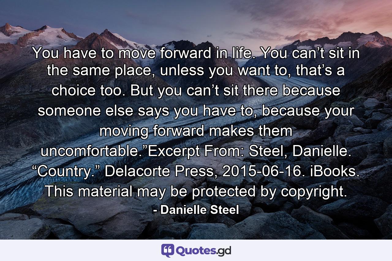 You have to move forward in life. You can’t sit in the same place, unless you want to, that’s a choice too. But you can’t sit there because someone else says you have to, because your moving forward makes them uncomfortable.”Excerpt From: Steel, Danielle. “Country.” Delacorte Press, 2015-06-16. iBooks. This material may be protected by copyright. - Quote by Danielle Steel