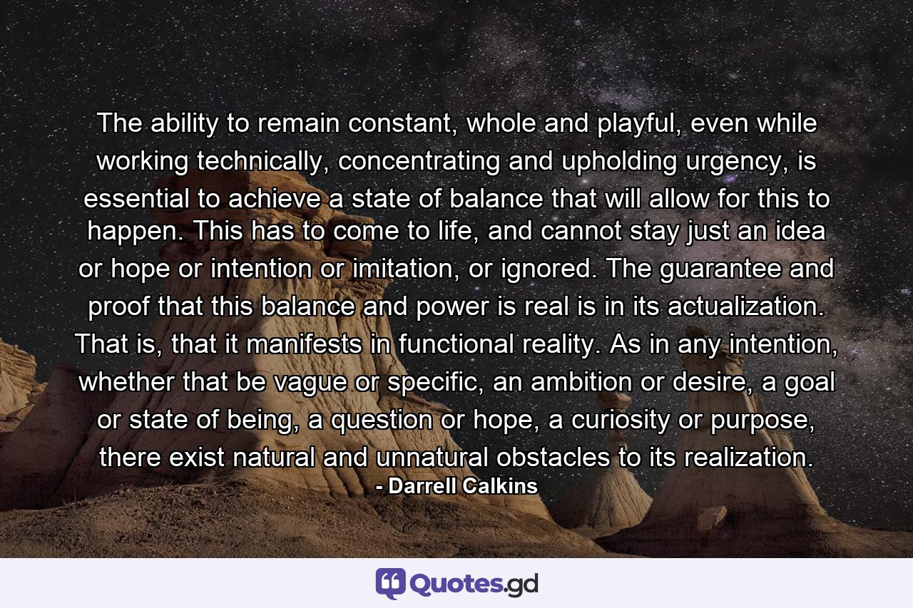 The ability to remain constant, whole and playful, even while working technically, concentrating and upholding urgency, is essential to achieve a state of balance that will allow for this to happen. This has to come to life, and cannot stay just an idea or hope or intention or imitation, or ignored. The guarantee and proof that this balance and power is real is in its actualization. That is, that it manifests in functional reality. As in any intention, whether that be vague or specific, an ambition or desire, a goal or state of being, a question or hope, a curiosity or purpose, there exist natural and unnatural obstacles to its realization. - Quote by Darrell Calkins